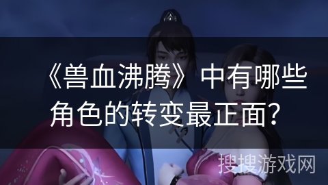 《兽血沸腾》中有哪些角色的转变最正面? 《兽血沸腾》中有哪些角色的转变最正面?