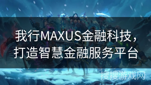 我行MAXUS金融科技,打造智慧金融服务平台 我行MAXUS金融科技,打造智慧金融服务平台