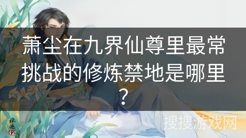 萧尘在九界仙尊里最常挑战的修炼禁地是哪里？