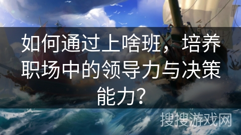 如何通过上啥班，培养职场中的领导力与决策能力？