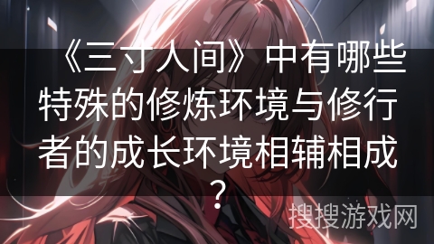 《三寸人间》中有哪些特殊的修炼环境与修行者的成长环境相辅相成？