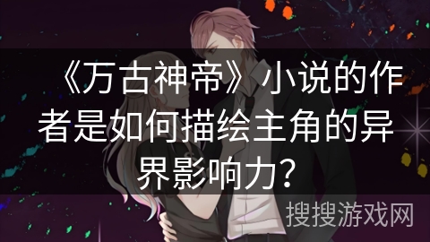 《万古神帝》小说的作者是如何描绘主角的异界影响力？
