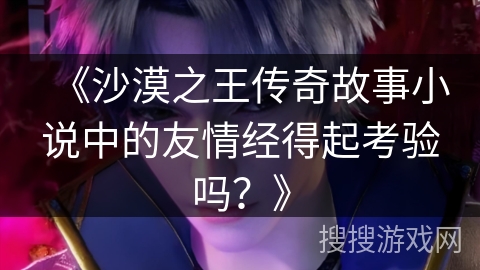 《沙漠之王传奇故事小说中的友情经得起考验吗？》