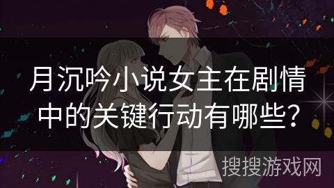 月沉吟小说女主在剧情中的关键行动有哪些？