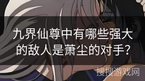 九界仙尊中有哪些强大的敌人是萧尘的对手？