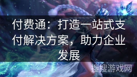 付费通：打造一站式支付解决方案，助力企业发展