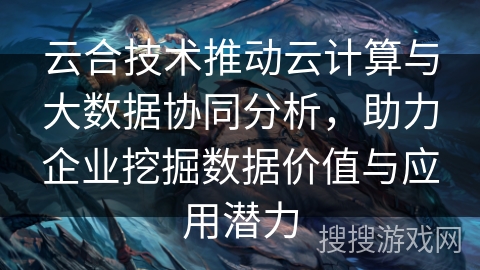 云合技术推动云计算与大数据协同分析，助力企业挖掘数据价值与应用潜力