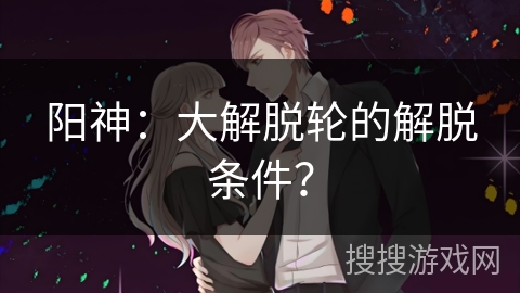 阳神：大解脱轮的解脱条件？