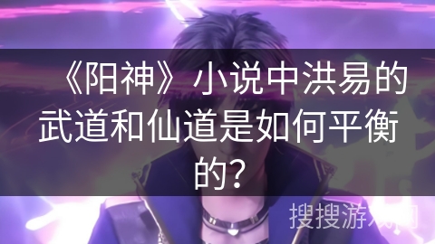 《阳神》小说中洪易的武道和仙道是如何平衡的？