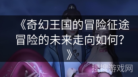 《奇幻王国的冒险征途冒险的未来走向如何？》