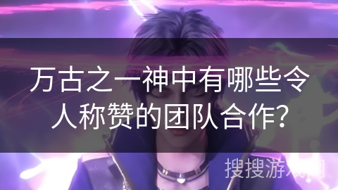 万古之一神中有哪些令人称赞的团队合作？