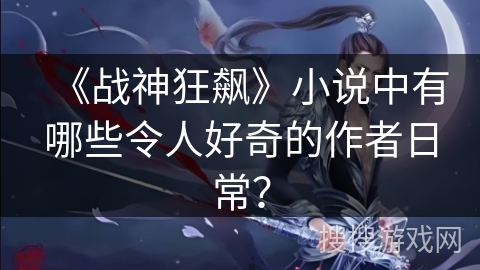 《战神狂飙》小说中有哪些令人好奇的作者日常？