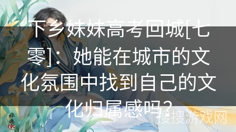 下乡妹妹高考回城[七零]：她能在城市的文化氛围中找到自己的文化归属感吗？