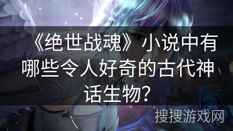 《绝世战魂》小说中有哪些令人好奇的古代神话生物？