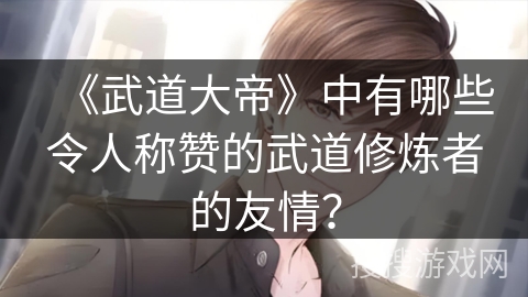 《武道大帝》中有哪些令人称赞的武道修炼者的友情？