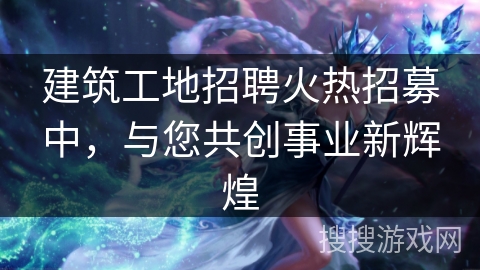 建筑工地招聘火热招募中，与您共创事业新辉煌
