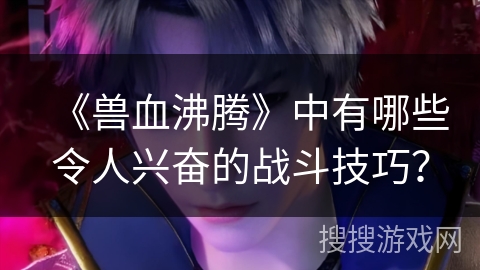 《兽血沸腾》中有哪些令人兴奋的战斗技巧？