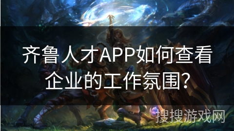 齐鲁人才APP如何查看企业的工作氛围？