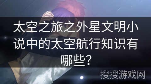 太空之旅之外星文明小说中的太空航行知识有哪些？