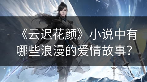 《云迟花颜》小说中有哪些浪漫的爱情故事？