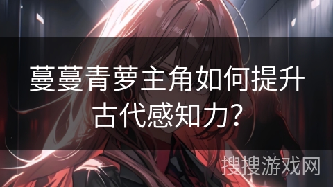 蔓蔓青萝主角如何提升古代感知力？