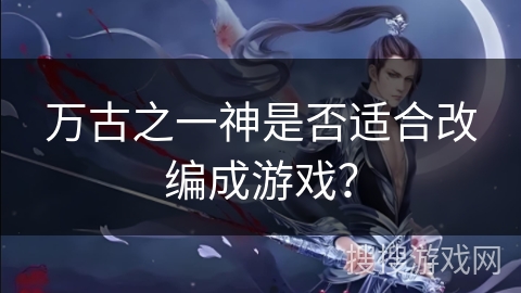 万古之一神是否适合改编成游戏？