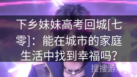下乡妹妹高考回城[七零]：能在城市的家庭生活中找到幸福吗？
