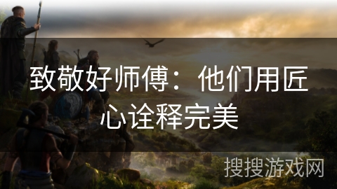 致敬好师傅：他们用匠心诠释完美