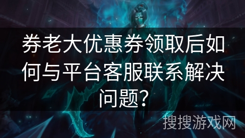 券老大优惠券领取后如何与平台客服联系解决问题？