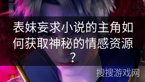 表妹妄求小说的主角如何获取神秘的情感资源？