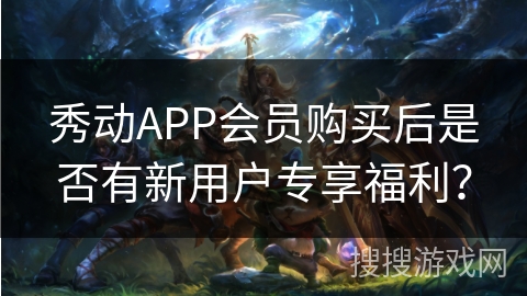 秀动APP会员购买后是否有新用户专享福利？