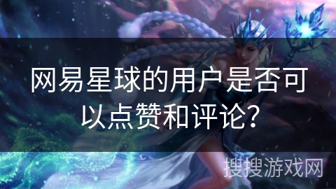 网易星球的用户是否可以点赞和评论？