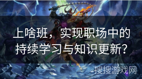 上啥班，实现职场中的持续学习与知识更新？
