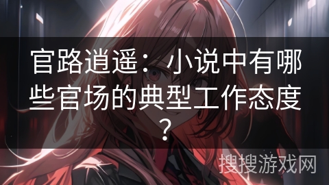 官路逍遥：小说中有哪些官场的典型工作态度？