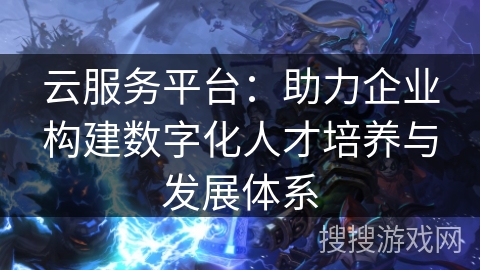 云服务平台：助力企业构建数字化人才培养与发展体系