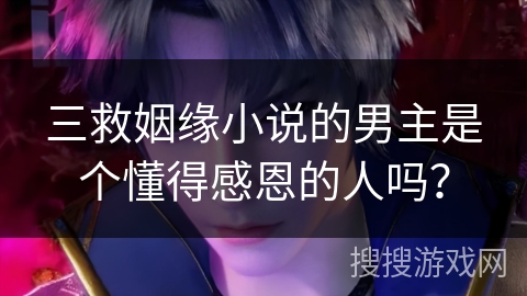 三救姻缘小说的男主是个懂得感恩的人吗？