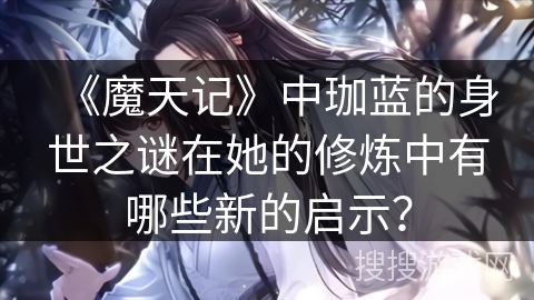 《魔天记》中珈蓝的身世之谜在她的修炼中有哪些新的启示? 《魔天记》中珈蓝的身世之谜在她的修炼中有哪些新的启示?