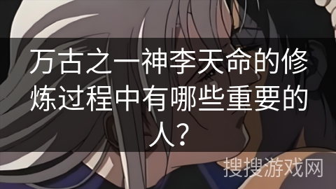 万古之一神李天命的修炼过程中有哪些重要的人? 万古之一神李天命的修炼过程中有哪些重要的人?