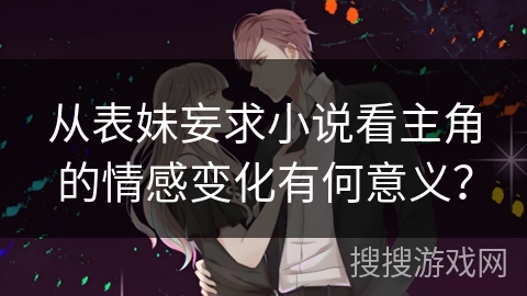 从表妹妄求小说看主角的情感变化有何意义？