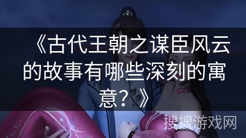 《古代王朝之谋臣风云的故事有哪些深刻的寓意?》 《古代王朝之谋臣风云的故事有哪些深刻的寓意?》