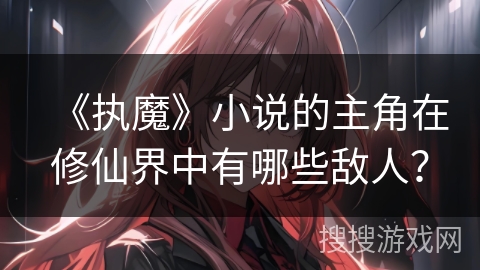 《执魔》小说的主角在修仙界中有哪些敌人？