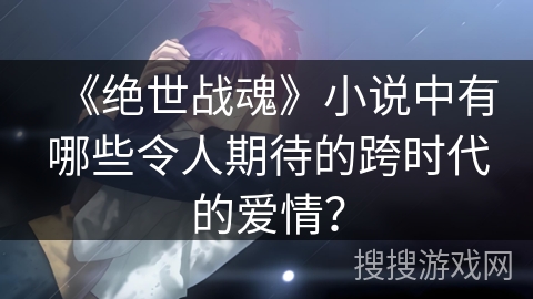 《绝世战魂》小说中有哪些令人期待的跨时代的爱情？