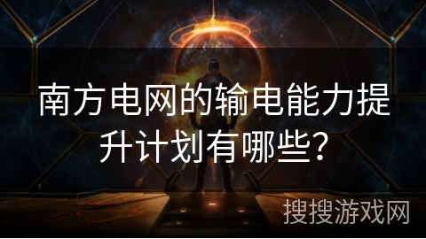 南方电网的输电能力提升计划有哪些？