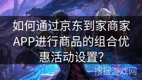 如何通过京东到家商家APP进行商品的组合优惠活动设置？