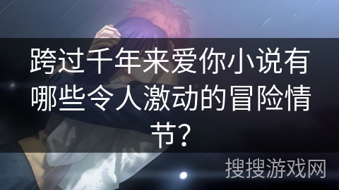 跨过千年来爱你小说有哪些令人激动的冒险情节？