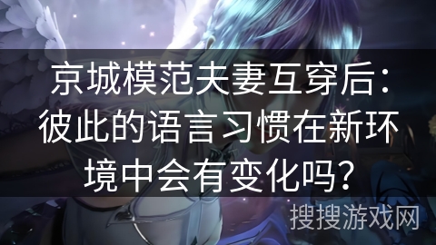 京城模范夫妻互穿后：彼此的语言习惯在新环境中会有变化吗？