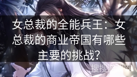 女总裁的全能兵王：女总裁的商业帝国有哪些主要的挑战？