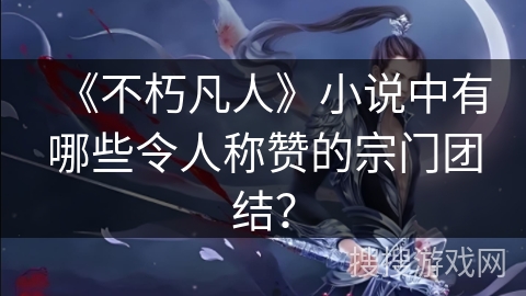 《不朽凡人》小说中有哪些令人称赞的宗门团结？