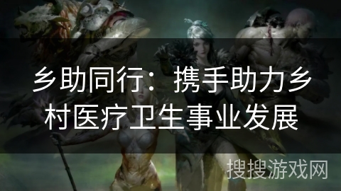 乡助同行：携手助力乡村医疗卫生事业发展