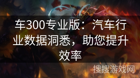 车300专业版：汽车行业数据洞悉，助您提升效率